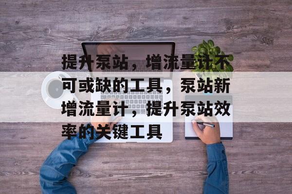 提升泵站,增流量计不可或缺的工具,泵站新增流量计,提升泵站效率的关键工具 提升泵站,增流量计不可或缺的工具,泵站新增流量计,提升泵站效率的关键工具