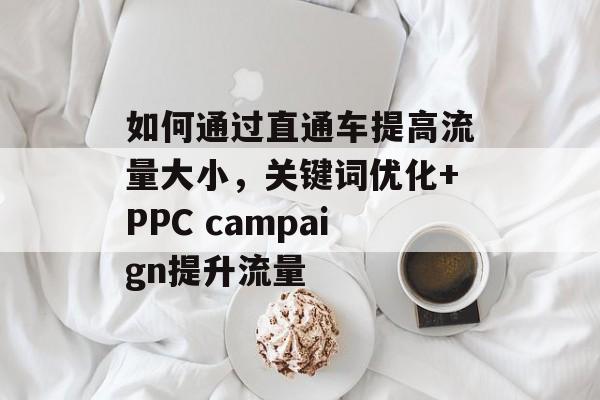 如何通过直通车提高流量大小,关键词优化+PPC campaign提升流量 如何通过直通车提高流量大小,关键词优化+PPC campaign提升流量