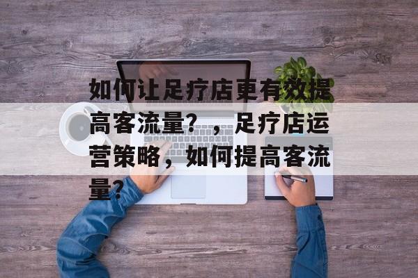 如何让足疗店更有效提高客流量？，足疗店运营策略，如何提高客流量？