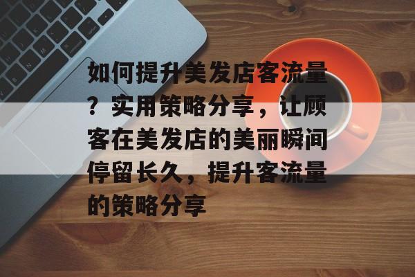 如何提升美发店客流量?实用策略分享,让顾客在美发店的美丽瞬间停留长久,提升客流量的策略分享 如何提升美发店客流量?实用策略分享,让顾客在美发店的美丽瞬间停留长久,提升客流量的策略分享