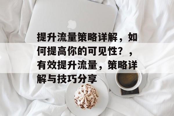 提升流量策略详解,如何提高你的可见性?,有效提升流量,策略详解与技巧分享 提升流量策略详解,如何提高你的可见性?,有效提升流量,策略详解与技巧分享