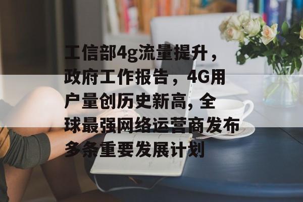 工信部4g流量提升,政府工作报告,4G用户量创历史新高, 全球最强网络运营商发布多条重要发展计划 工信部4g流量提升,政府工作报告,4G用户量创历史新高, 全球最强网络运营商发布多条重要发展计划