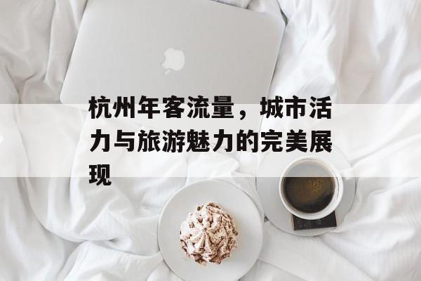 杭州年客流量,城市活力与旅游魅力的完美展现 杭州年客流量,城市活力与旅游魅力的完美展现