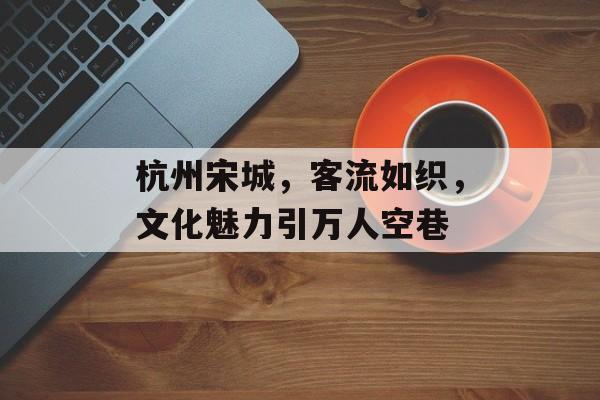 杭州宋城,客流如织,文化魅力引万人空巷 杭州宋城,客流如织,文化魅力引万人空巷