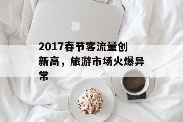 2017春节客流量创新高,旅游市场火爆异常 2017春节客流量创新高,旅游市场火爆异常