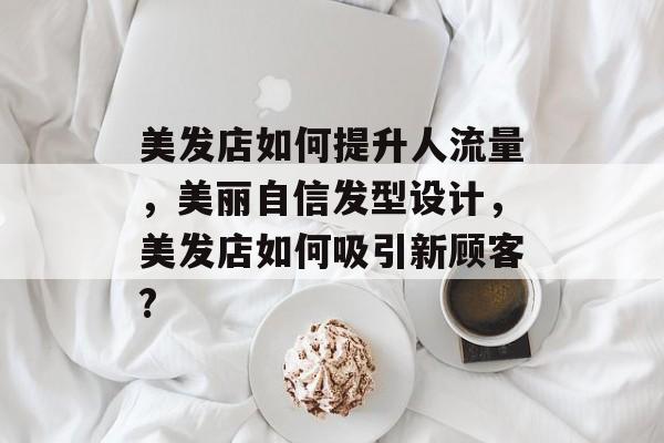 美发店如何提升人流量,美丽自信发型设计,美发店如何吸引新顾客? 美发店如何提升人流量,美丽自信发型设计,美发店如何吸引新顾客?