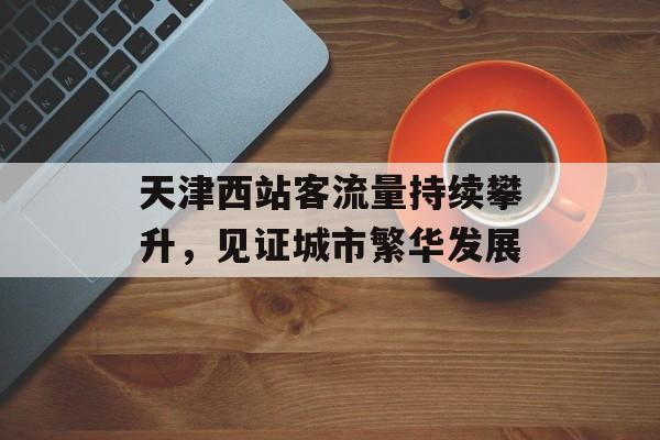 天津西站客流量持续攀升,见证城市繁华发展 天津西站客流量持续攀升,见证城市繁华发展