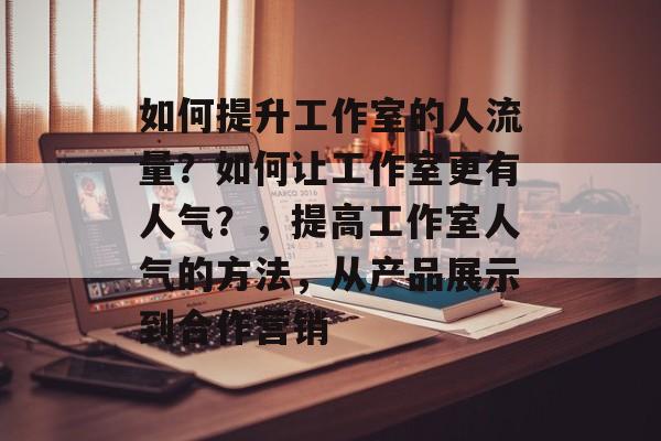 如何提升工作室的人流量？如何让工作室更有人气？，提高工作室人气的方法，从产品展示到合作营销