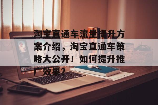 淘宝直通车流量提升方案介绍,淘宝直通车策略大公开!如何提升推广效果? 淘宝直通车流量提升方案介绍,淘宝直通车策略大公开!如何提升推广效果?