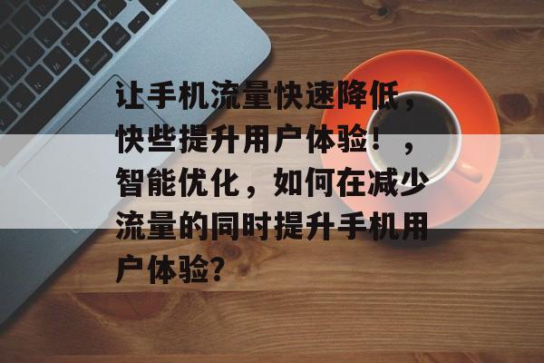 让手机流量快速降低,快些提升用户体验!,智能优化,如何在减少流量的同时提升手机用户体验? 让手机流量快速降低,快些提升用户体验!,智能优化,如何在减少流量的同时提升手机用户体验?