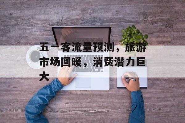 五一客流量预测，旅游市场回暖，消费潜力巨大