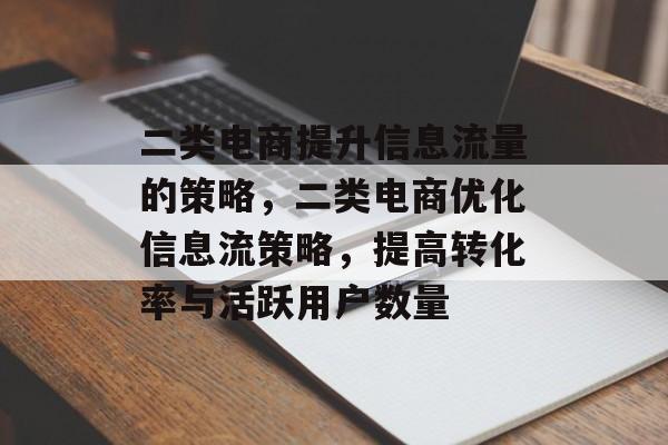 二类电商提升信息流量的策略,二类电商优化信息流策略,提高转化率与活跃用户数量 二类电商提升信息流量的策略,二类电商优化信息流策略,提高转化率与活跃用户数量