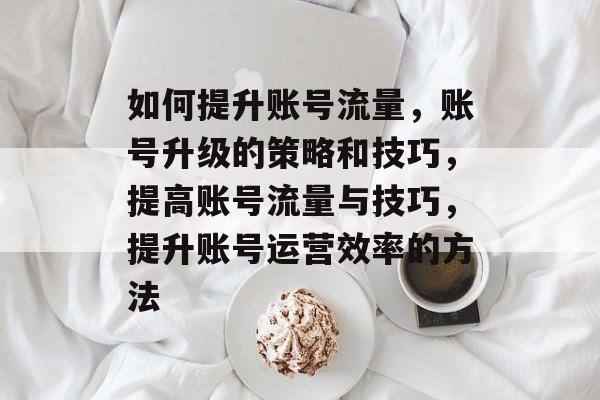如何提升账号流量,账号升级的策略和技巧,提高账号流量与技巧,提升账号运营效率的方法 如何提升账号流量,账号升级的策略和技巧,提高账号流量与技巧,提升账号运营效率的方法