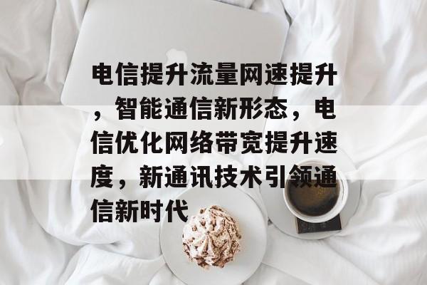 电信提升流量网速提升,智能通信新形态,电信优化网络带宽提升速度,新通讯技术引领通信新时代 电信提升流量网速提升,智能通信新形态,电信优化网络带宽提升速度,新通讯技术引领通信新时代