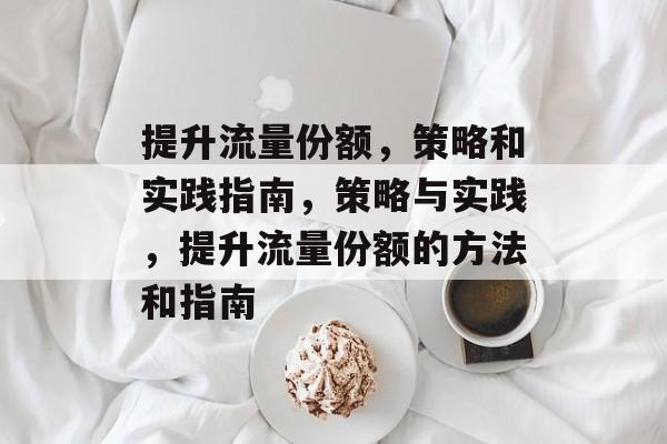 提升流量份额,策略和实践指南,策略与实践,提升流量份额的方法和指南 提升流量份额,策略和实践指南,策略与实践,提升流量份额的方法和指南