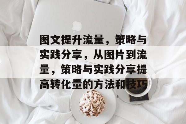 图文提升流量,策略与实践分享,从图片到流量,策略与实践分享提高转化量的方法和技巧 图文提升流量,策略与实践分享,从图片到流量,策略与实践分享提高转化量的方法和技巧