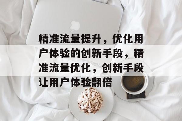 精准流量提升,优化用户体验的创新手段,精准流量优化,创新手段让用户体验翻倍 精准流量提升,优化用户体验的创新手段,精准流量优化,创新手段让用户体验翻倍