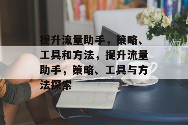 提升流量助手,策略、工具和方法,提升流量助手,策略、工具与方法探索 提升流量助手,策略、工具和方法,提升流量助手,策略、工具与方法探索