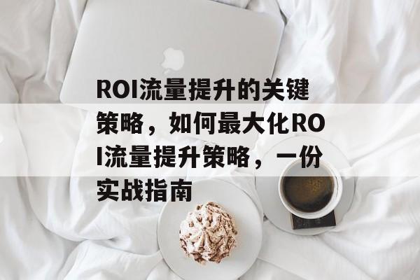 ROI流量提升的关键策略,如何最大化ROI流量提升策略,一份实战指南 ROI流量提升的关键策略,如何最大化ROI流量提升策略,一份实战指南