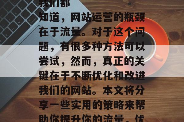 有效提升流量
我们都知道,网站运营的瓶颈在于流量。对于这个问题,有很多种方法可以尝试,然而,真正的关键在于不断优化和改进我们的网站。本文将分享一些实用的策略来帮助你提升你的流量,优化网站,提升流量 有效提升流量
我们都知道,网站运营的瓶颈在于流量。对于这个问题,有很多种方法可以尝试,然而,真正的关键在于不断优化和改进我们的网站。本文将分享一些实用的策略来帮助你提升你的流量,优化网站,提升流量