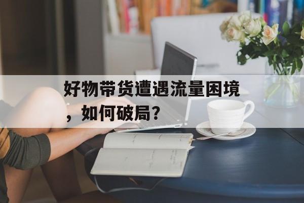 好物带货遭遇流量困境,如何破局? 好物带货遭遇流量困境,如何破局?