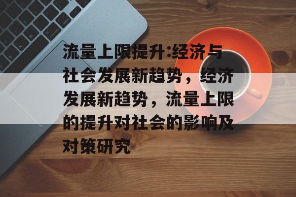 流量上限提升:经济与社会发展新趋势,经济发展新趋势,流量上限的提升对社会的影响及对策研究 流量上限提升:经济与社会发展新趋势,经济发展新趋势,流量上限的提升对社会的影响及对策研究