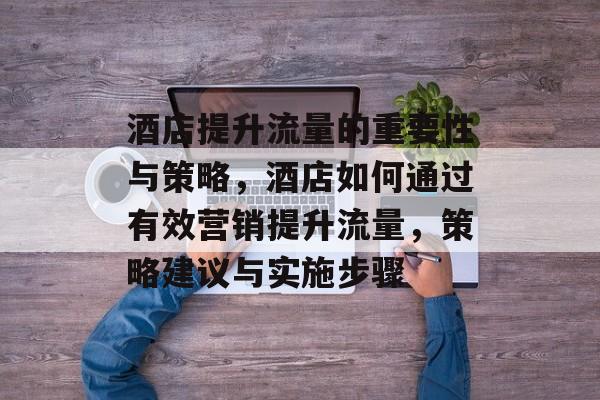 酒店提升流量的重要性与策略,酒店如何通过有效营销提升流量,策略建议与实施步骤 酒店提升流量的重要性与策略,酒店如何通过有效营销提升流量,策略建议与实施步骤