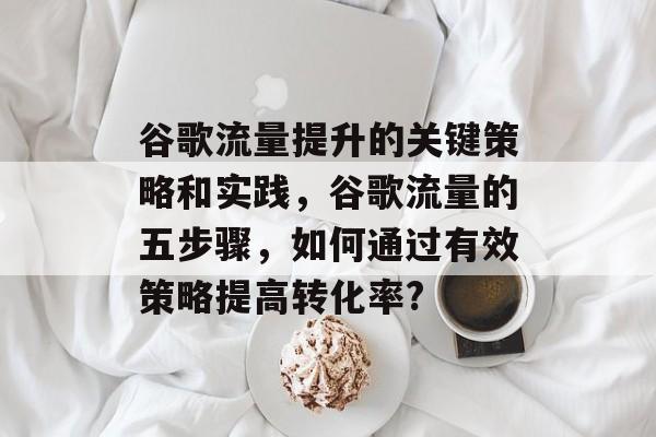 谷歌流量提升的关键策略和实践,谷歌流量的五步骤,如何通过有效策略提高转化率? 谷歌流量提升的关键策略和实践,谷歌流量的五步骤,如何通过有效策略提高转化率?