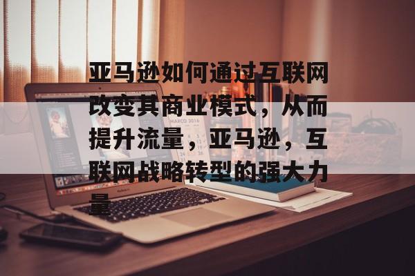 亚马逊如何通过互联网改变其商业模式,从而提升流量,亚马逊,互联网战略转型的强大力量 亚马逊如何通过互联网改变其商业模式,从而提升流量,亚马逊,互联网战略转型的强大力量