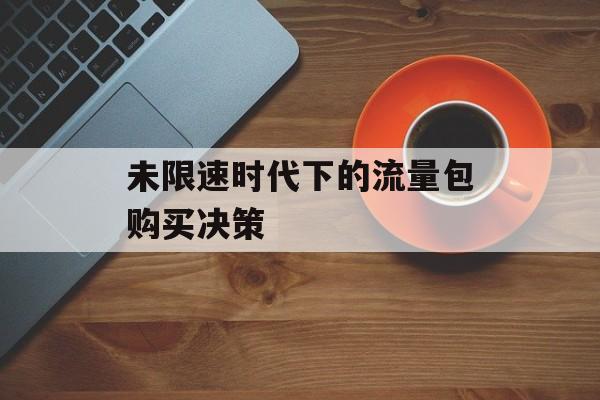 未限速时代下的流量包购买决策 未限速时代下的流量包购买决策