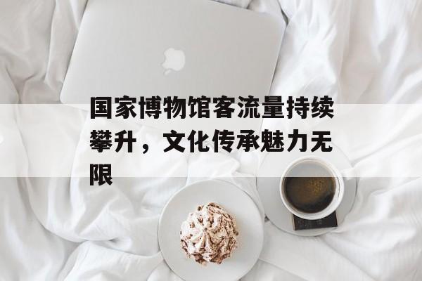 国家博物馆客流量持续攀升,文化传承魅力无限 国家博物馆客流量持续攀升,文化传承魅力无限