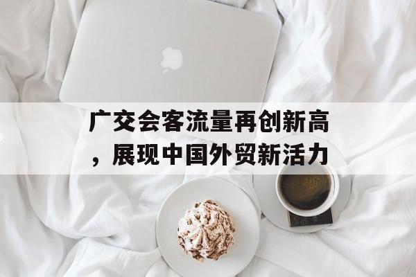 广交会客流量再创新高,展现中国外贸新活力 广交会客流量再创新高,展现中国外贸新活力