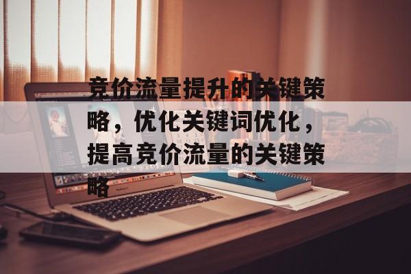 竞价流量提升的关键策略,优化关键词优化,提高竞价流量的关键策略 竞价流量提升的关键策略,优化关键词优化,提高竞价流量的关键策略