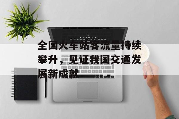 全国火车站客流量持续攀升,见证我国交通发展新成就 全国火车站客流量持续攀升,见证我国交通发展新成就