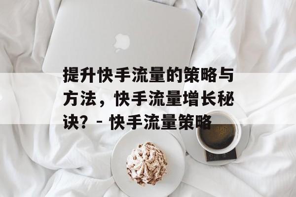 提升快手流量的策略与方法,快手流量增长秘诀?- 快手流量策略 提升快手流量的策略与方法,快手流量增长秘诀?- 快手流量策略