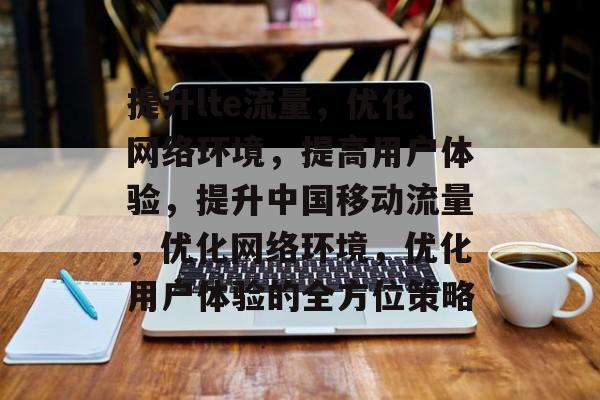 提升lte流量,优化网络环境,提高用户体验,提升中国移动流量,优化网络环境,优化用户体验的全方位策略 提升lte流量,优化网络环境,提高用户体验,提升中国移动流量,优化网络环境,优化用户体验的全方位策略