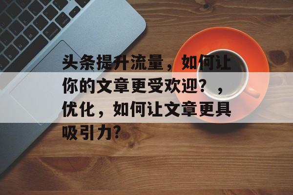 头条提升流量,如何让你的文章更受欢迎?,优化,如何让文章更具吸引力? 头条提升流量,如何让你的文章更受欢迎?,优化,如何让文章更具吸引力?