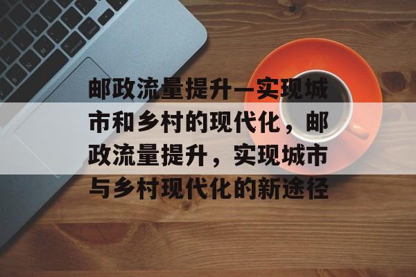 邮政流量提升—实现城市和乡村的现代化,邮政流量提升,实现城市与乡村现代化的新途径 邮政流量提升—实现城市和乡村的现代化,邮政流量提升,实现城市与乡村现代化的新途径