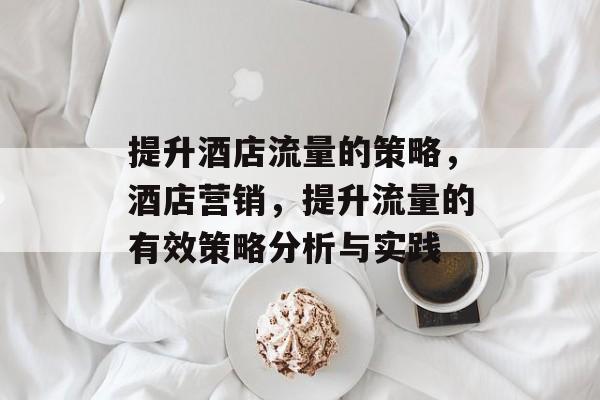 提升酒店流量的策略,酒店营销,提升流量的有效策略分析与实践 提升酒店流量的策略,酒店营销,提升流量的有效策略分析与实践