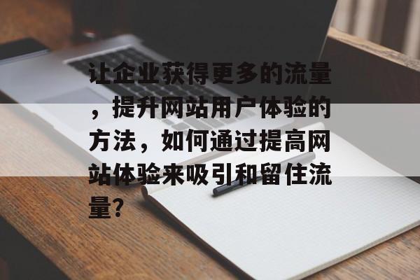 让企业获得更多的流量,提升网站用户体验的方法,如何通过提高网站体验来吸引和留住流量? 让企业获得更多的流量,提升网站用户体验的方法,如何通过提高网站体验来吸引和留住流量?