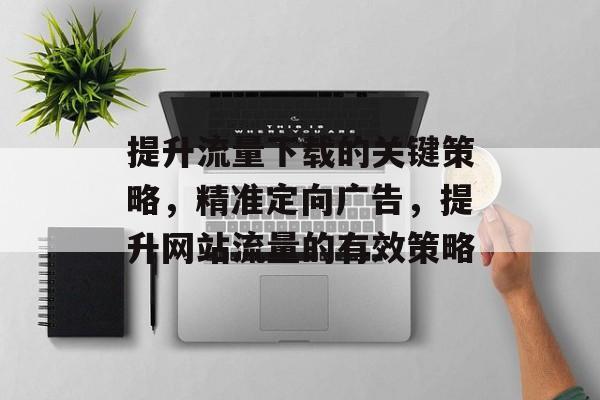 提升流量下载的关键策略，精准定向广告，提升网站流量的有效策略