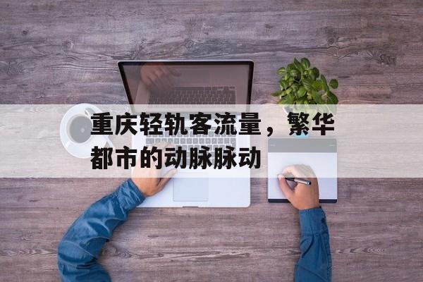 重庆轻轨客流量,繁华都市的动脉脉动 重庆轻轨客流量,繁华都市的动脉脉动