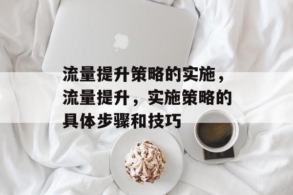 流量提升策略的实施,流量提升,实施策略的具体步骤和技巧 流量提升策略的实施,流量提升,实施策略的具体步骤和技巧