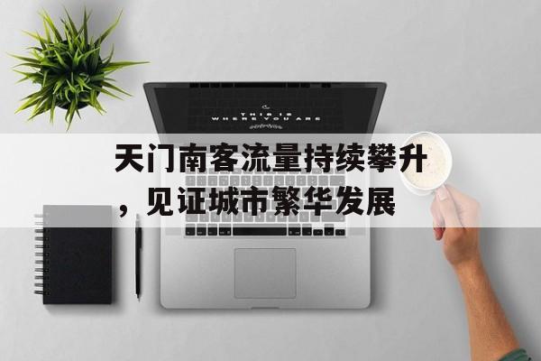天门南客流量持续攀升,见证城市繁华发展 天门南客流量持续攀升,见证城市繁华发展