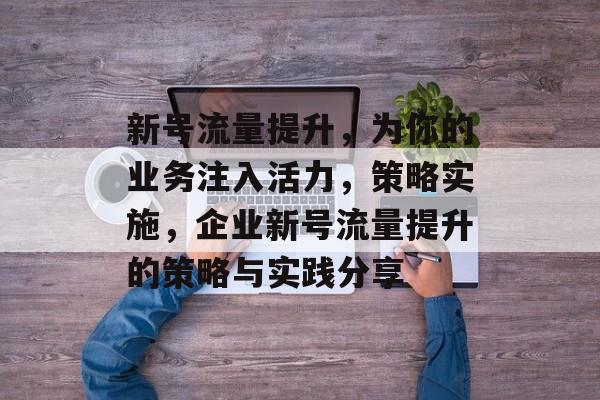 新号流量提升,为你的业务注入活力,策略实施,企业新号流量提升的策略与实践分享 新号流量提升,为你的业务注入活力,策略实施,企业新号流量提升的策略与实践分享
