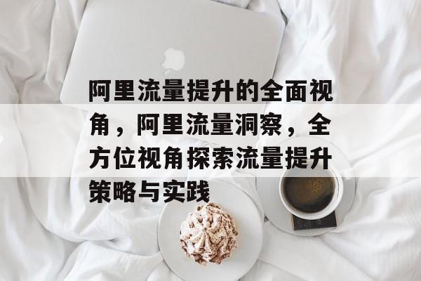 阿里流量提升的全面视角,阿里流量洞察,全方位视角探索流量提升策略与实践 阿里流量提升的全面视角,阿里流量洞察,全方位视角探索流量提升策略与实践