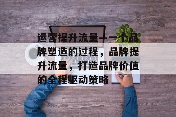 运营提升流量—一个品牌塑造的过程,品牌提升流量,打造品牌价值的全程驱动策略 运营提升流量—一个品牌塑造的过程,品牌提升流量,打造品牌价值的全程驱动策略
