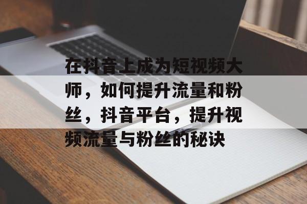 在抖音上成为短视频大师,如何提升流量和粉丝,抖音平台,提升视频流量与粉丝的秘诀 在抖音上成为短视频大师,如何提升流量和粉丝,抖音平台,提升视频流量与粉丝的秘诀