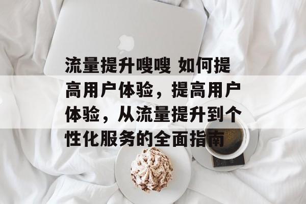 流量提升嗖嗖 如何提高用户体验,提高用户体验,从流量提升到个性化服务的全面指南 流量提升嗖嗖 如何提高用户体验,提高用户体验,从流量提升到个性化服务的全面指南