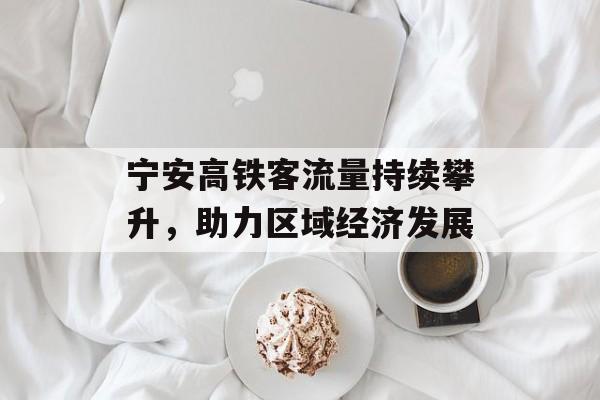 宁安高铁客流量持续攀升,助力区域经济发展 宁安高铁客流量持续攀升,助力区域经济发展